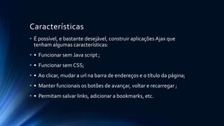 Características 
• É possível, e bastante desejável, construir aplicações Ajax que 
tenham algumas características: 
• • Funcionar sem Java script ; 
• • Funcionar sem CSS; 
• • Ao clicar, mudar a url na barra de endereços e o título da página; 
• • Manter funcionais os botões de avançar, voltar e recarregar ; 
• • Permitam salvar links, adicionar a bookmarks, etc. 
 
