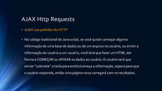 AJAX Http Requests 
• AJAX usa pedidos do HTTP 
• No código tradicional do Java script, se você quiser começar alguma 
informação de uma base de dados ou de um arquivo no usuário, ou emitir a 
informação do usuário a um usuário, você terá que fazer um HTML dar 
forma e COMEÇAR ou AFIXAR os dados ao usuário. O usuário terá que 
enviar “submete” a tecla para emitir/começa a informação, espera para que 
o usuário responda, então uma página nova carregará com os resultados. 
 