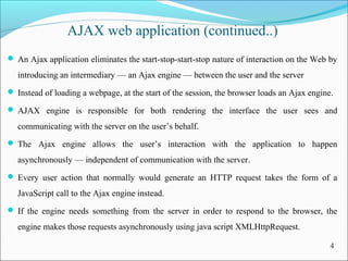 4
AJAX web application (continued..)
 An Ajax application eliminates the start-stop-start-stop nature of interaction on the Web by
introducing an intermediary — an Ajax engine — between the user and the server
 Instead of loading a webpage, at the start of the session, the browser loads an Ajax engine.
 AJAX engine is responsible for both rendering the interface the user sees and
communicating with the server on the user’s behalf.
 The Ajax engine allows the user’s interaction with the application to happen
asynchronously — independent of communication with the server.
 Every user action that normally would generate an HTTP request takes the form of a
JavaScript call to the Ajax engine instead.
 If the engine needs something from the server in order to respond to the browser, the
engine makes those requests asynchronously using java script XMLHttpRequest.
 