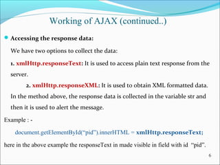Working of AJAX (continued..)
Accessing the response data:
We have two options to collect the data:
1. xmlHttp.responseText: It is used to access plain text response from the
server.
2. xmlHttp.responseXML: It is used to obtain XML formatted data.
In the method above, the response data is collected in the variable str and
then it is used to alert the message.
Example : -
document.getElementById(“pid”).innerHTML = xmlHttp.responseText;
here in the above example the responseText in made visible in field with id “pid”.
6
 