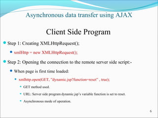 Asynchronous data transfer using AJAX
Client Side Program
Step 1: Creating XMLHttpRequest();
xmlHttp = new XMLHttpRequest();
Step 2: Opening the connection to the remote server side script:-
When page is first time loaded:
 xmlhttp.open(GET, ”dynamic.jsp?function=reset” , true);
 GET method used.
 URL: Server side program dynamic.jsp’s variable function is set to reset.
 Asynchronous mode of operation.
6
 