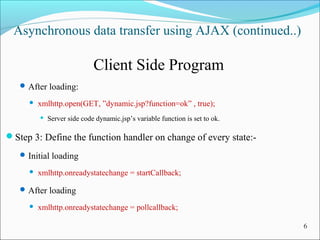 Asynchronous data transfer using AJAX (continued..)
Client Side Program
After loading:
 xmlhttp.open(GET, ”dynamic.jsp?function=ok” , true);
 Server side code dynamic.jsp’s variable function is set to ok.
Step 3: Define the function handler on change of every state:-
Initial loading
 xmlhttp.onreadystatechange = startCallback;
After loading
 xmlhttp.onreadystatechange = pollcallback;
6
 