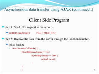 Asynchronous data transfer using AJAX (continued..)
Client Side Program
Step 4: Send off a request to the server:-
xmlhttp.send(null); //GET METHOD
Step 5: Receive the data from the server through the function handler:-
Initial loading
• function startCallback() {
if(xmlhttp.readystate == 4) {
if(xmlhttp.status == 200) {
refresh time();
}
}
} 6
 