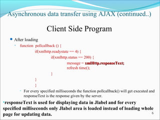 Asynchronous data transfer using AJAX (continued..)
Client Side Program
After loading
• function pollcallback () {
if(xmlhttp.readystate == 4) {
if(xmlhttp.status == 200) {
message = xmlHttp.responseText;xmlHttp.responseText;
refresh time();
}
}
}
• For every specified milliseconds the function pollcallback() will get executed and
responseText is the response given by the server.
•responseText is used for displaying data in Jlabel and for every
specified milliseconds only Jlabel area is loaded instead of loading whole
page for updating data. 6
 