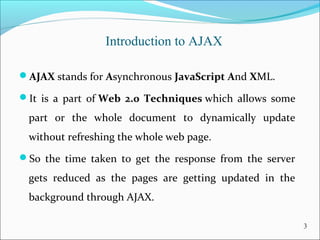 Introduction to AJAX
AJAX stands for Asynchronous JavaScript And XML. 
It  is  a  part  of Web 2.0 Techniques which  allows  some 
part  or  the  whole  document  to  dynamically  update 
without refreshing the whole web page. 
So  the  time  taken  to  get  the  response  from  the  server 
gets  reduced  as  the  pages  are  getting  updated  in  the 
background through AJAX.
3
 