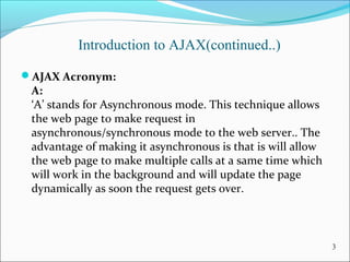 Introduction to AJAX(continued..)
AJAX Acronym:
A:
‘A’ stands for Asynchronous mode. This technique allows 
the web page to make request in 
asynchronous/synchronous mode to the web server.. The 
advantage of making it asynchronous is that is will allow 
the web page to make multiple calls at a same time which 
will work in the background and will update the page 
dynamically as soon the request gets over.
3
 