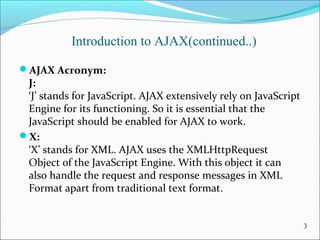 Introduction to AJAX(continued..)
AJAX Acronym:
J:
‘J’ stands for JavaScript. AJAX extensively rely on JavaScript 
Engine for its functioning. So it is essential that the 
JavaScript should be enabled for AJAX to work.
X:
‘X’ stands for XML. AJAX uses the XMLHttpRequest 
Object of the JavaScript Engine. With this object it can 
also handle the request and response messages in XML 
Format apart from traditional text format.
3
 