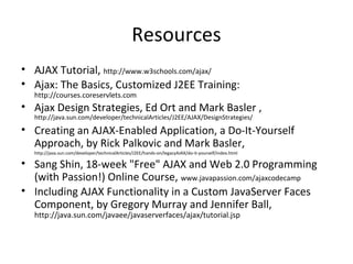 Resources
• AJAX Tutorial, http://www.w3schools.com/ajax/
• Ajax: The Basics, Customized J2EE Training:
http://courses.coreservlets.com
• Ajax Design Strategies, Ed Ort and Mark Basler ,
http://java.sun.com/developer/technicalArticles/J2EE/AJAX/DesignStrategies/
• Creating an AJAX-Enabled Application, a Do-It-Yourself
Approach, by Rick Palkovic and Mark Basler,
http://java.sun.com/developer/technicalArticles/J2EE/hands-on/legacyAJAX/do-it-yourself/index.html
• Sang Shin, 18-week "Free" AJAX and Web 2.0 Programming
(with Passion!) Online Course, www.javapassion.com/ajaxcodecamp
• Including AJAX Functionality in a Custom JavaServer Faces
Component, by Gregory Murray and Jennifer Ball,
http://java.sun.com/javaee/javaserverfaces/ajax/tutorial.jsp
 