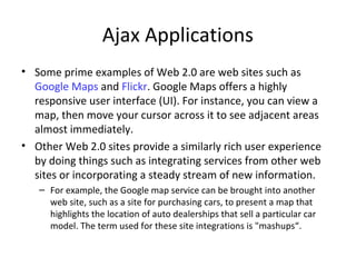 Ajax Applications
• Some prime examples of Web 2.0 are web sites such as
Google Maps and Flickr. Google Maps offers a highly
responsive user interface (UI). For instance, you can view a
map, then move your cursor across it to see adjacent areas
almost immediately.
• Other Web 2.0 sites provide a similarly rich user experience
by doing things such as integrating services from other web
sites or incorporating a steady stream of new information.
– For example, the Google map service can be brought into another
web site, such as a site for purchasing cars, to present a map that
highlights the location of auto dealerships that sell a particular car
model. The term used for these site integrations is "mashups“.
 