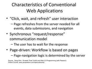 Characteristics of Conventional
Web Applications
• “Click, wait, and refresh” user interaction
– Page refreshes from the server needed for all
events, data submissions, and navigation
• Synchronous “request/response”
communication model
– The user has to wait for the response
• Page-driven: Workflow is based on pages
– Page-navigation logic is determined by the server
Source: Sang Shin, 18-week "Free" AJAX and Web 2.0 Programming (with Passion!)
Online Course, www.javapassion.com/ajaxcodecamp
 