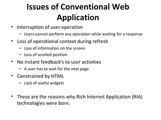 Issues of Conventional Web
Application
• Interruption of user operation
– Users cannot perform any operation while waiting for a response
• Loss of operational context during refresh
– Loss of information on the screen
– Loss of scrolled position
• No instant feedback's to user activities
– A user has to wait for the next page
• Constrained by HTML
– Lack of useful widgets
• These are the reasons why Rich Internet Application (RIA)
technologies were born.
 