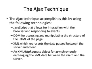 The Ajax Technique
• The Ajax technique accomplishes this by using
the following technologies:
– JavaScript that allows for interaction with the
browser and responding to events.
– DOM for accessing and manipulating the structure of
the HTML of the page.
– XML which represents the data passed between the
server and client.
– An XMLHttpRequest object for asynchronously
exchanging the XML data between the client and the
server.
 