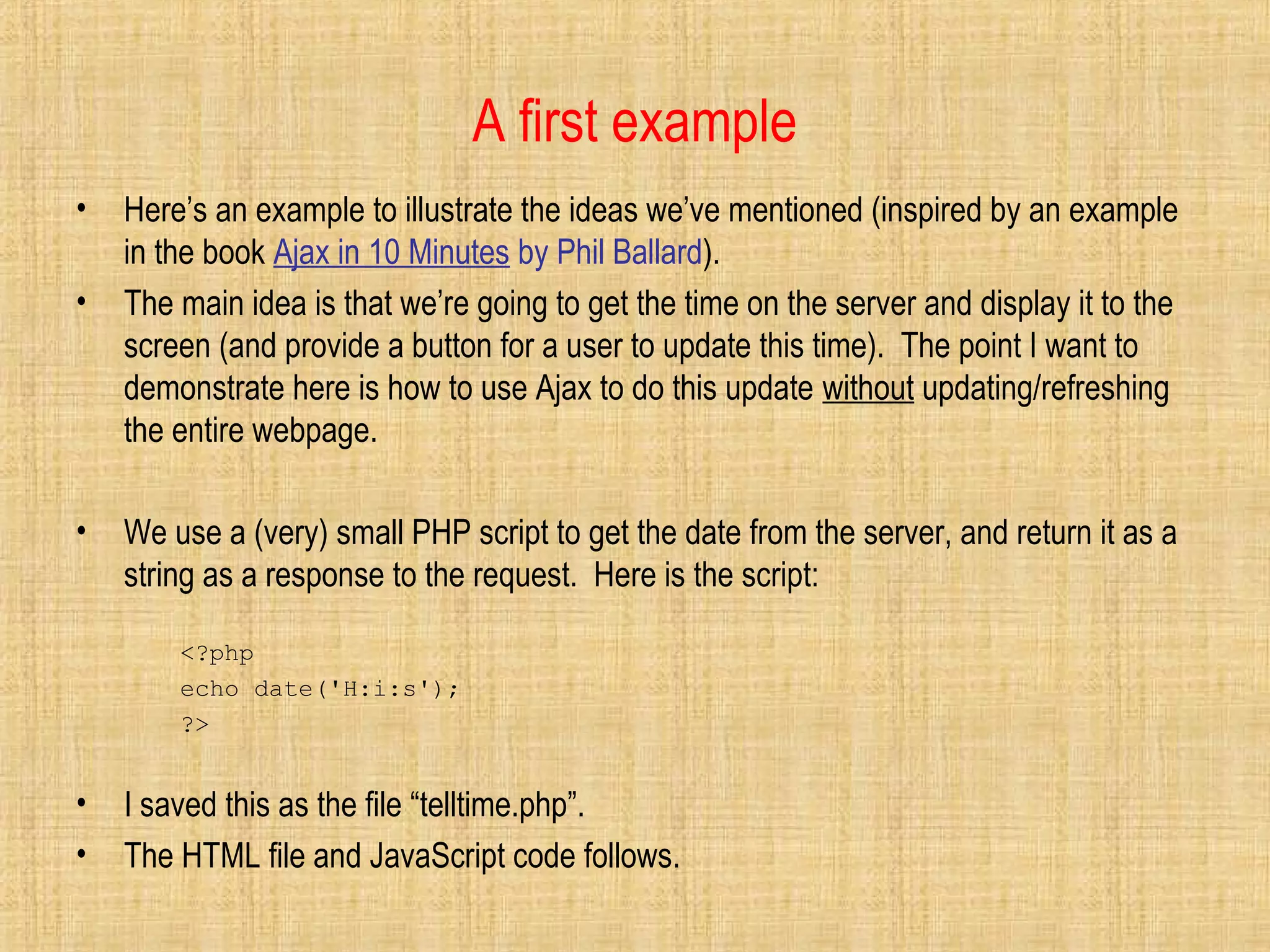 A first example
• Here’s an example to illustrate the ideas we’ve mentioned (inspired by an example
in the book Ajax in 10 Minutes by Phil Ballard).
• The main idea is that we’re going to get the time on the server and display it to the
screen (and provide a button for a user to update this time). The point I want to
demonstrate here is how to use Ajax to do this update without updating/refreshing
the entire webpage.
• We use a (very) small PHP script to get the date from the server, and return it as a
string as a response to the request. Here is the script:
<?php
echo date('H:i:s');
?>
• I saved this as the file “telltime.php”.
• The HTML file and JavaScript code follows.
 