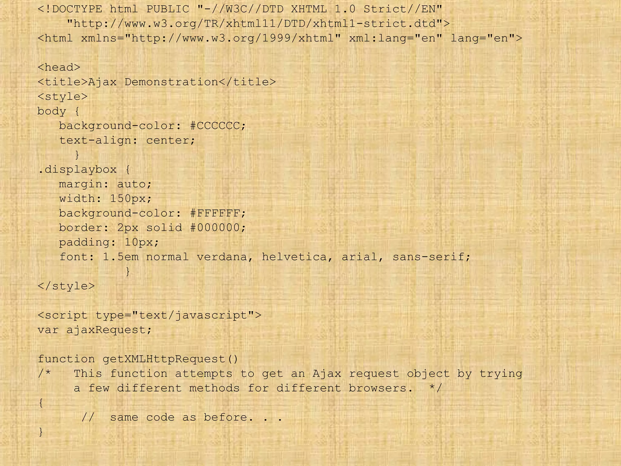 <!DOCTYPE html PUBLIC "-//W3C//DTD XHTML 1.0 Strict//EN"
"http://www.w3.org/TR/xhtml11/DTD/xhtml1-strict.dtd">
<html xmlns="http://www.w3.org/1999/xhtml" xml:lang="en" lang="en">
<head>
<title>Ajax Demonstration</title>
<style>
body {
background-color: #CCCCCC;
text-align: center;
}
.displaybox {
margin: auto;
width: 150px;
background-color: #FFFFFF;
border: 2px solid #000000;
padding: 10px;
font: 1.5em normal verdana, helvetica, arial, sans-serif;
}
</style>
<script type="text/javascript">
var ajaxRequest;
function getXMLHttpRequest()
/* This function attempts to get an Ajax request object by trying
a few different methods for different browsers. */
{
// same code as before. . .
}
 
