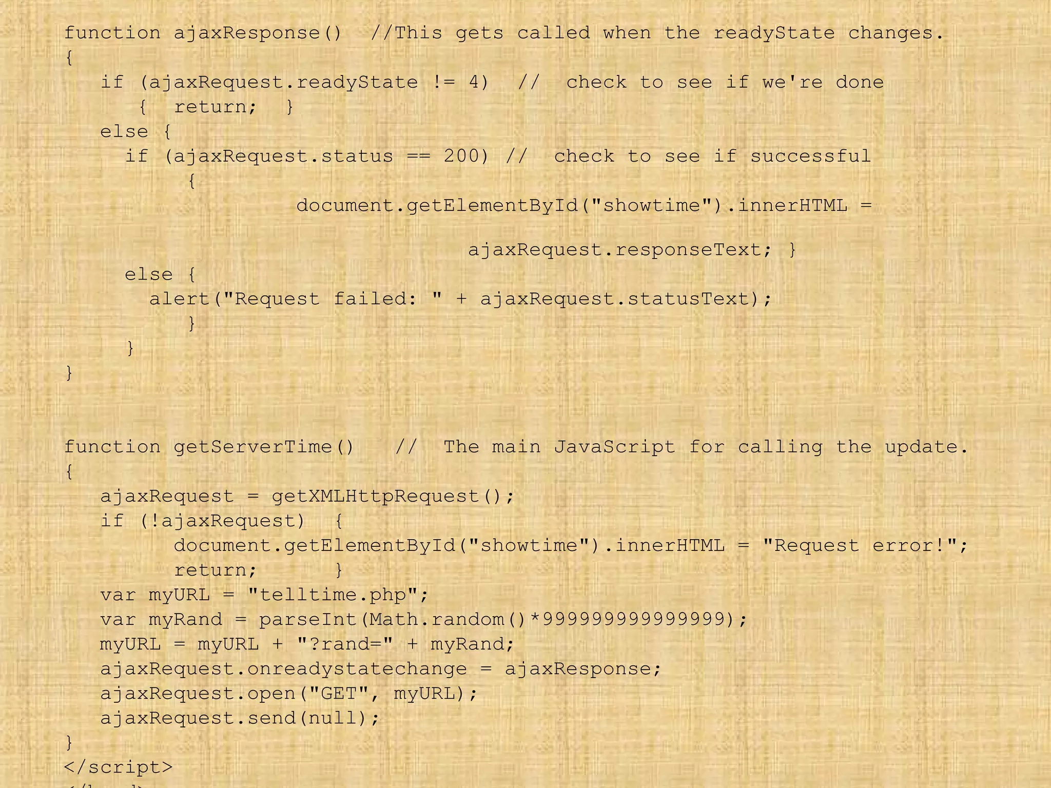 function ajaxResponse() //This gets called when the readyState changes.
{
if (ajaxRequest.readyState != 4) // check to see if we're done
{ return; }
else {
if (ajaxRequest.status == 200) // check to see if successful
{
document.getElementById("showtime").innerHTML =
ajaxRequest.responseText; }
else {
alert("Request failed: " + ajaxRequest.statusText);
}
}
}
function getServerTime() // The main JavaScript for calling the update.
{
ajaxRequest = getXMLHttpRequest();
if (!ajaxRequest) {
document.getElementById("showtime").innerHTML = "Request error!";
return; }
var myURL = "telltime.php";
var myRand = parseInt(Math.random()*999999999999999);
myURL = myURL + "?rand=" + myRand;
ajaxRequest.onreadystatechange = ajaxResponse;
ajaxRequest.open("GET", myURL);
ajaxRequest.send(null);
}
</script>
 
