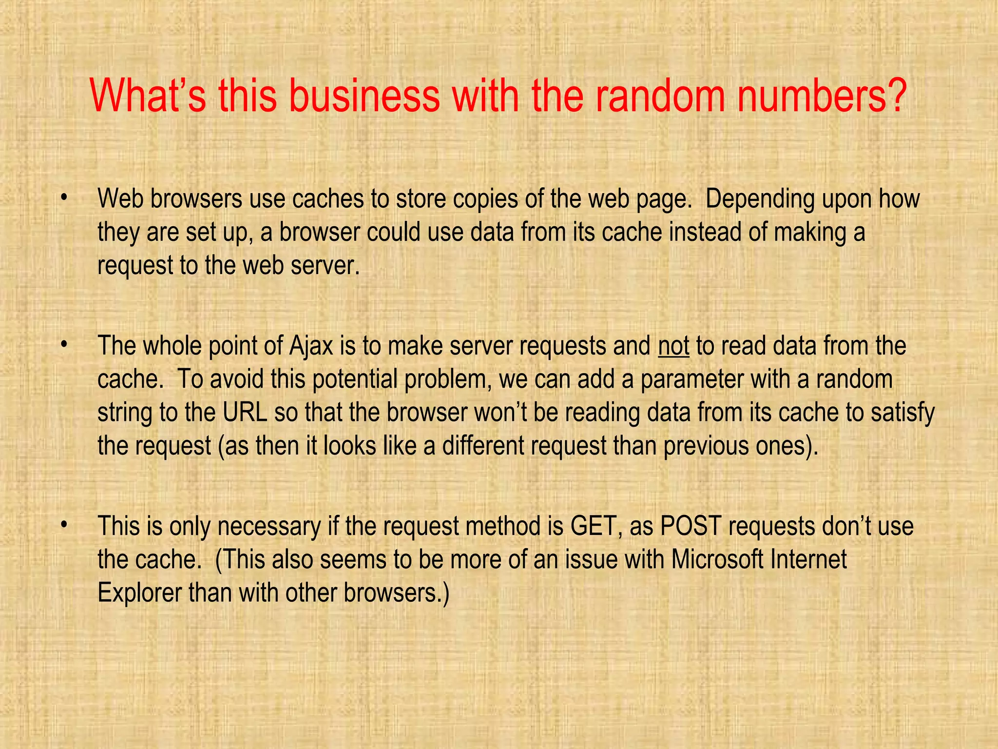 What’s this business with the random numbers?
• Web browsers use caches to store copies of the web page. Depending upon how
they are set up, a browser could use data from its cache instead of making a
request to the web server.
• The whole point of Ajax is to make server requests and not to read data from the
cache. To avoid this potential problem, we can add a parameter with a random
string to the URL so that the browser won’t be reading data from its cache to satisfy
the request (as then it looks like a different request than previous ones).
• This is only necessary if the request method is GET, as POST requests don’t use
the cache. (This also seems to be more of an issue with Microsoft Internet
Explorer than with other browsers.)
 