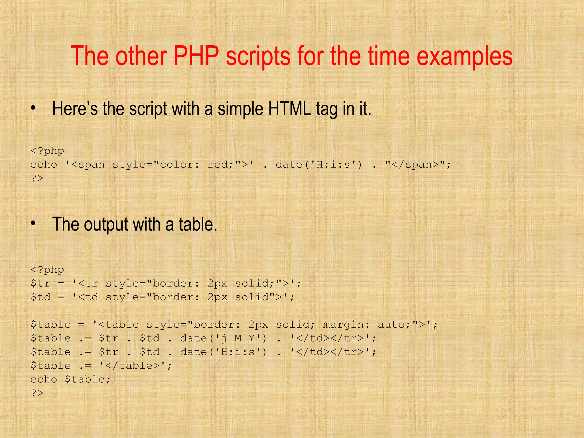 The other PHP scripts for the time examples
• Here’s the script with a simple HTML tag in it.
<?php
echo '<span style="color: red;">' . date('H:i:s') . "</span>";
?>
• The output with a table.
<?php
$tr = '<tr style="border: 2px solid;">';
$td = '<td style="border: 2px solid">';
$table = '<table style="border: 2px solid; margin: auto;">';
$table .= $tr . $td . date('j M Y') . '</td></tr>';
$table .= $tr . $td . date('H:i:s') . '</td></tr>';
$table .= '</table>';
echo $table;
?>
 