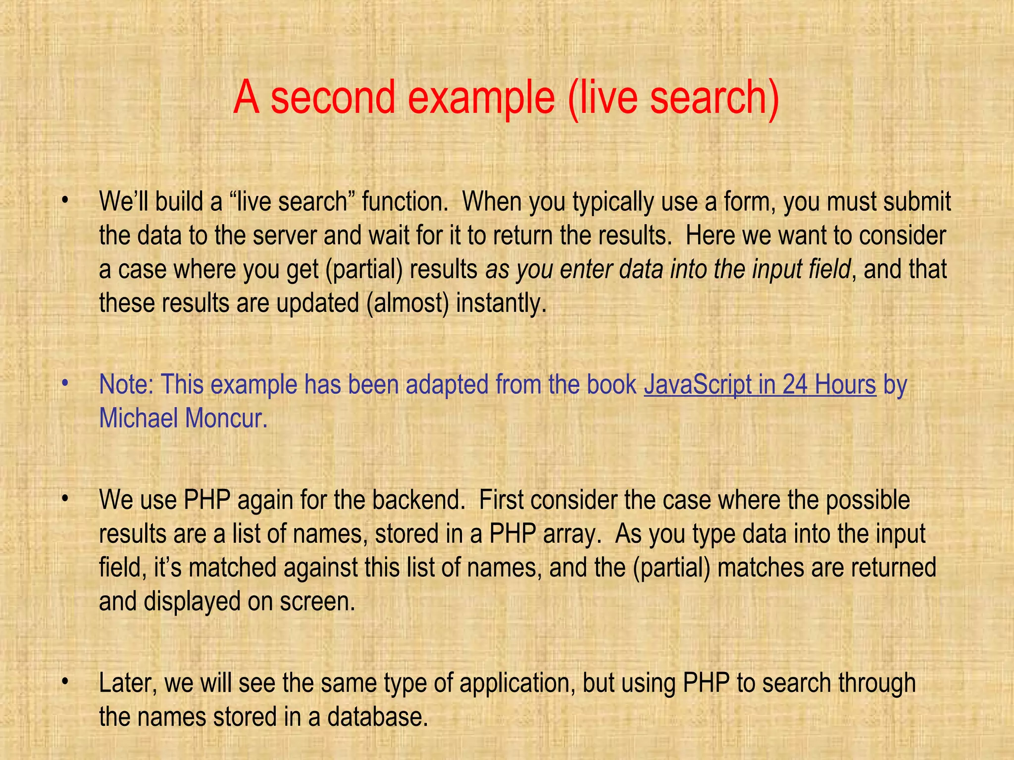 A second example (live search)
• We’ll build a “live search” function. When you typically use a form, you must submit
the data to the server and wait for it to return the results. Here we want to consider
a case where you get (partial) results as you enter data into the input field, and that
these results are updated (almost) instantly.
• Note: This example has been adapted from the book JavaScript in 24 Hours by
Michael Moncur.
• We use PHP again for the backend. First consider the case where the possible
results are a list of names, stored in a PHP array. As you type data into the input
field, it’s matched against this list of names, and the (partial) matches are returned
and displayed on screen.
• Later, we will see the same type of application, but using PHP to search through
the names stored in a database.
 