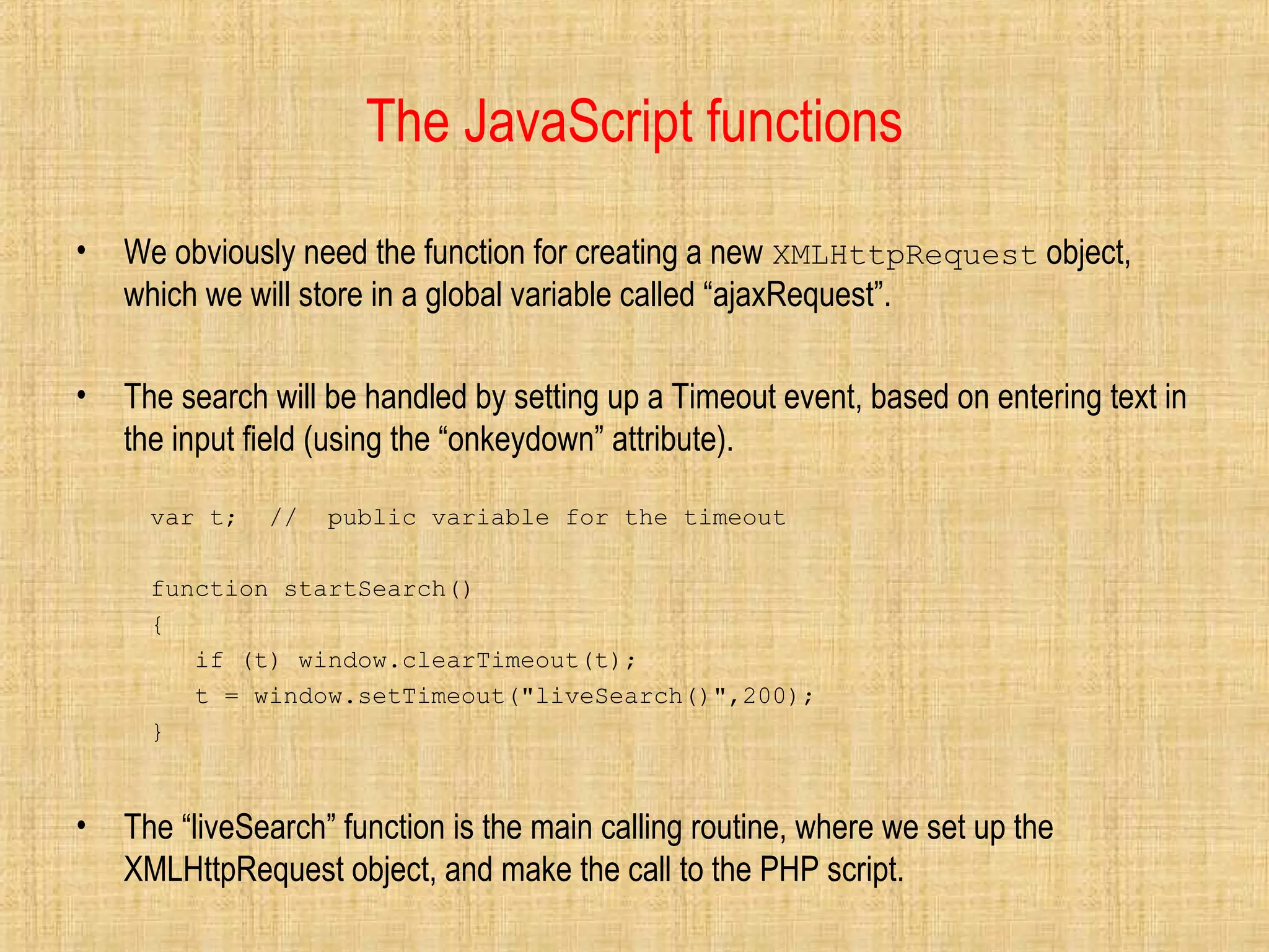 The JavaScript functions
• We obviously need the function for creating a new XMLHttpRequest object,
which we will store in a global variable called “ajaxRequest”.
• The search will be handled by setting up a Timeout event, based on entering text in
the input field (using the “onkeydown” attribute).
var t; // public variable for the timeout
function startSearch()
{
if (t) window.clearTimeout(t);
t = window.setTimeout("liveSearch()",200);
}
• The “liveSearch” function is the main calling routine, where we set up the
XMLHttpRequest object, and make the call to the PHP script.
 