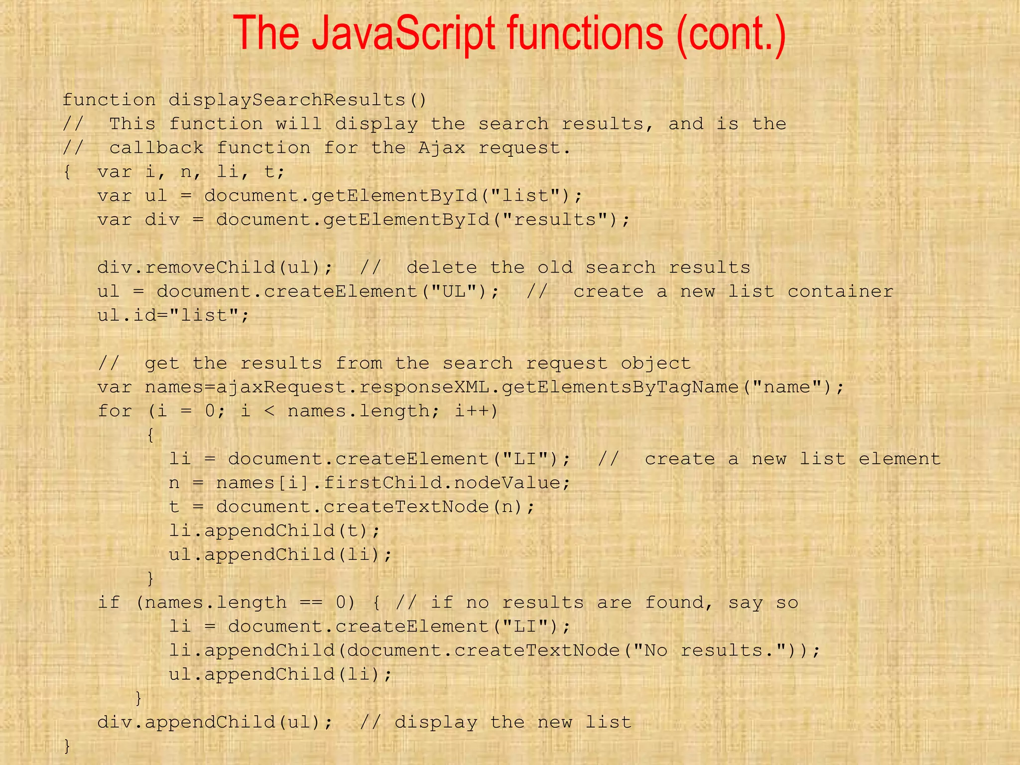 The JavaScript functions (cont.)
function displaySearchResults()
// This function will display the search results, and is the
// callback function for the Ajax request.
{ var i, n, li, t;
var ul = document.getElementById("list");
var div = document.getElementById("results");
div.removeChild(ul); // delete the old search results
ul = document.createElement("UL"); // create a new list container
ul.id="list";
// get the results from the search request object
var names=ajaxRequest.responseXML.getElementsByTagName("name");
for (i = 0; i < names.length; i++)
{
li = document.createElement("LI"); // create a new list element
n = names[i].firstChild.nodeValue;
t = document.createTextNode(n);
li.appendChild(t);
ul.appendChild(li);
}
if (names.length == 0) { // if no results are found, say so
li = document.createElement("LI");
li.appendChild(document.createTextNode("No results."));
ul.appendChild(li);
}
div.appendChild(ul); // display the new list
}
 