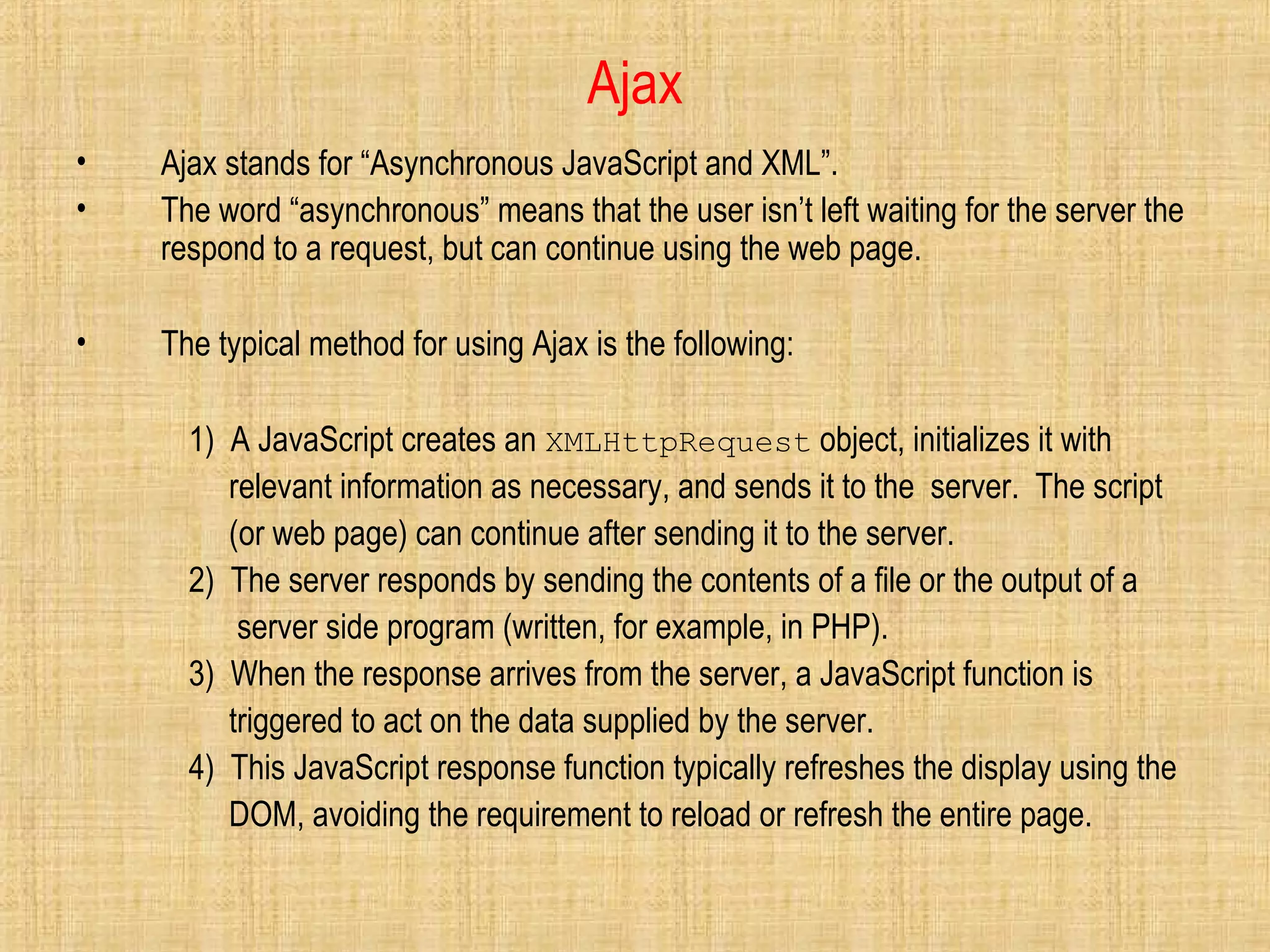 Ajax
• Ajax stands for “Asynchronous JavaScript and XML”.
• The word “asynchronous” means that the user isn’t left waiting for the server the
respond to a request, but can continue using the web page.
• The typical method for using Ajax is the following:
1) A JavaScript creates an XMLHttpRequest object, initializes it with
relevant information as necessary, and sends it to the server. The script
(or web page) can continue after sending it to the server.
2) The server responds by sending the contents of a file or the output of a
server side program (written, for example, in PHP).
3) When the response arrives from the server, a JavaScript function is
triggered to act on the data supplied by the server.
4) This JavaScript response function typically refreshes the display using the
DOM, avoiding the requirement to reload or refresh the entire page.
 