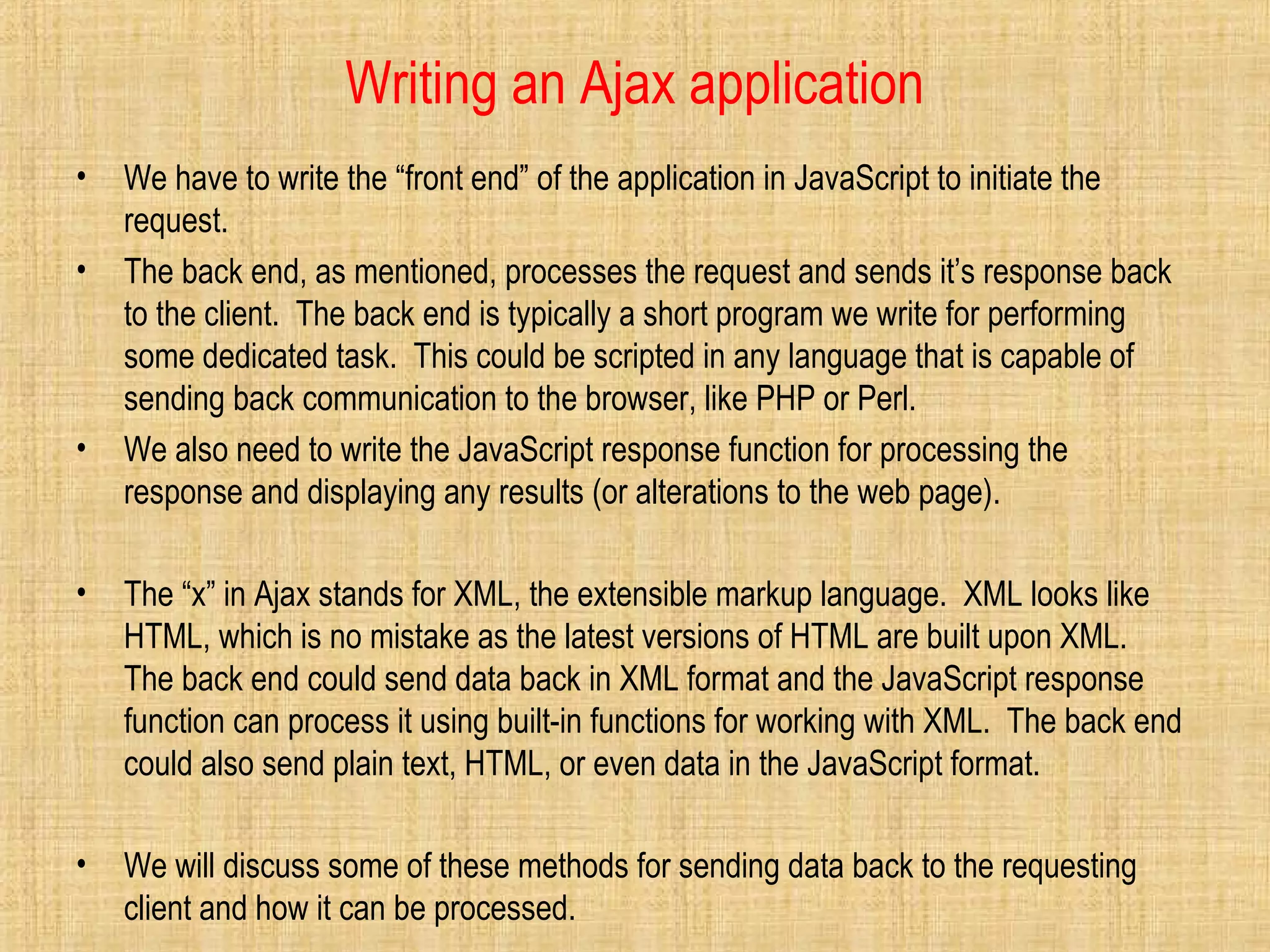 Writing an Ajax application
• We have to write the “front end” of the application in JavaScript to initiate the
request.
• The back end, as mentioned, processes the request and sends it’s response back
to the client. The back end is typically a short program we write for performing
some dedicated task. This could be scripted in any language that is capable of
sending back communication to the browser, like PHP or Perl.
• We also need to write the JavaScript response function for processing the
response and displaying any results (or alterations to the web page).
• The “x” in Ajax stands for XML, the extensible markup language. XML looks like
HTML, which is no mistake as the latest versions of HTML are built upon XML.
The back end could send data back in XML format and the JavaScript response
function can process it using built-in functions for working with XML. The back end
could also send plain text, HTML, or even data in the JavaScript format.
• We will discuss some of these methods for sending data back to the requesting
client and how it can be processed.
 