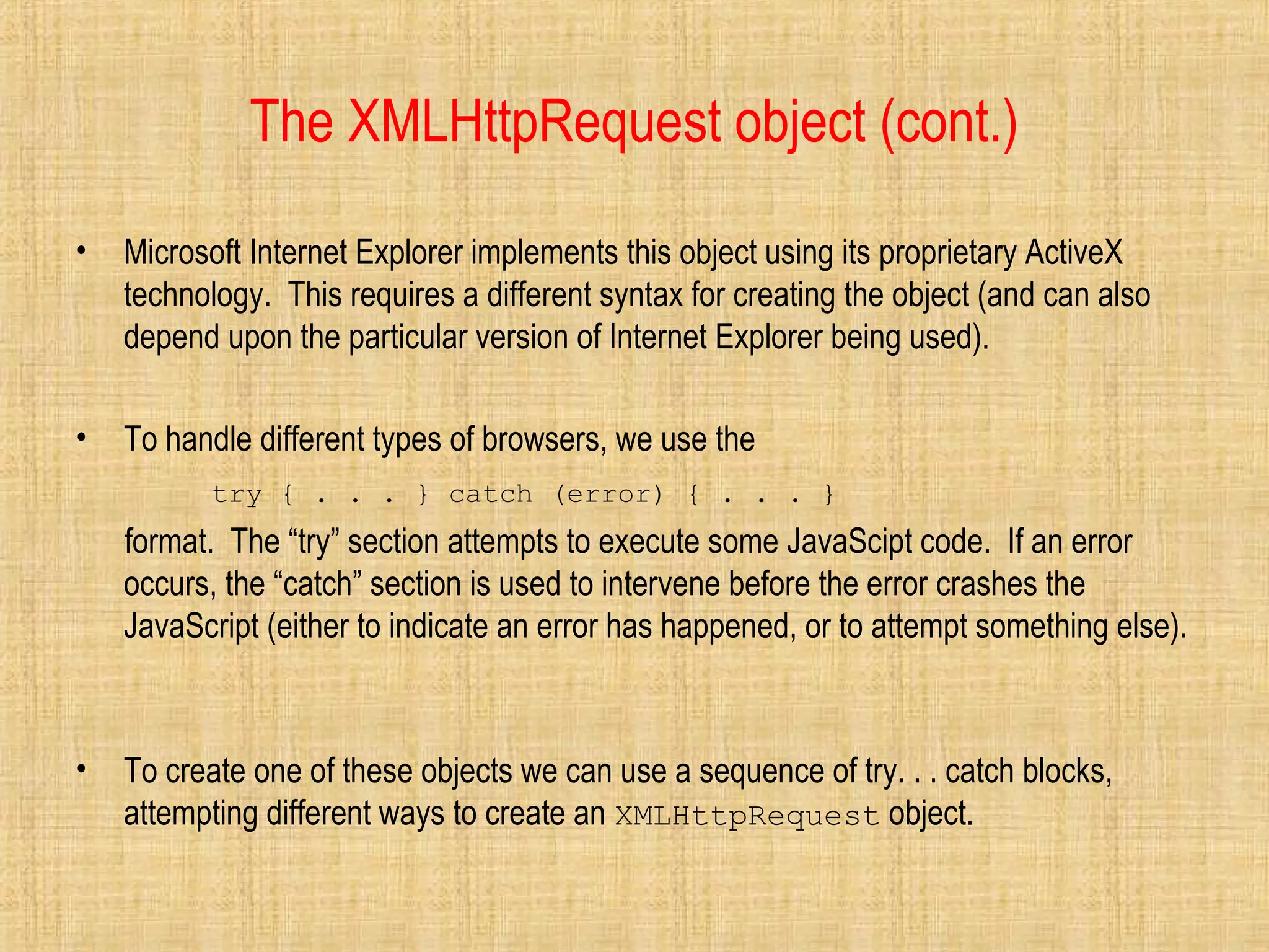 The XMLHttpRequest object (cont.)
• Microsoft Internet Explorer implements this object using its proprietary ActiveX
technology. This requires a different syntax for creating the object (and can also
depend upon the particular version of Internet Explorer being used).
• To handle different types of browsers, we use the
try { . . . } catch (error) { . . . }
format. The “try” section attempts to execute some JavaScipt code. If an error
occurs, the “catch” section is used to intervene before the error crashes the
JavaScript (either to indicate an error has happened, or to attempt something else).
• To create one of these objects we can use a sequence of try. . . catch blocks,
attempting different ways to create an XMLHttpRequest object.
 