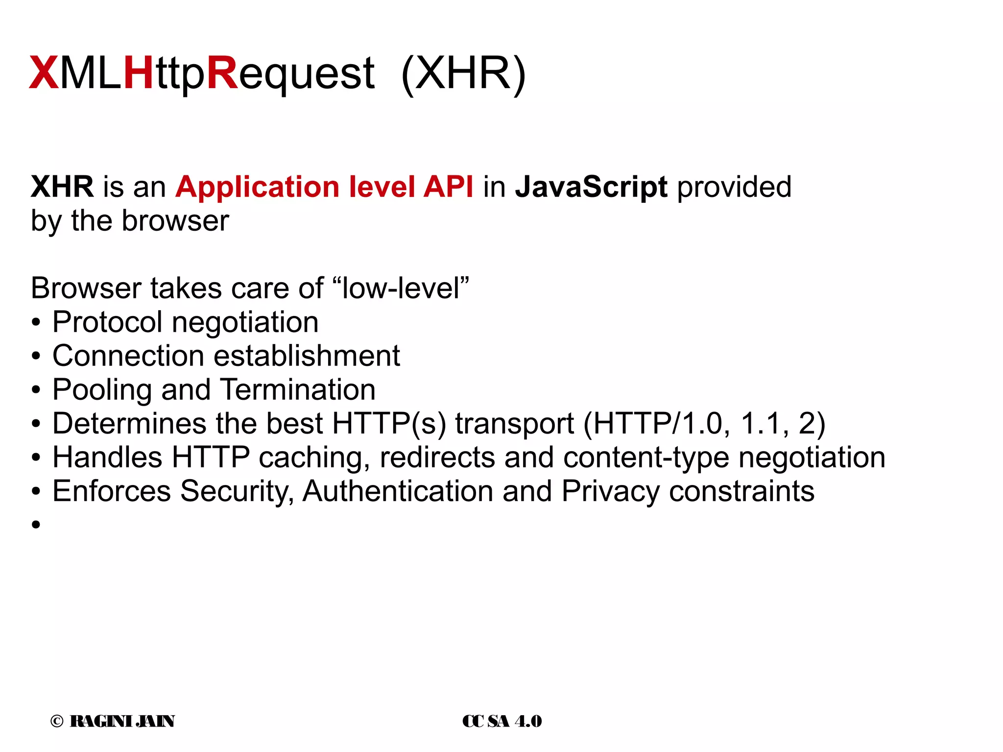 © RAGINIJAIN CC SA 4.0
XMLHttpRequest (XHR)
XHR is an Application level API in JavaScript provided
by the browser
Browser takes care of “low-level”
● Protocol negotiation
● Connection establishment
● Pooling and Termination
● Determines the best HTTP(s) transport (HTTP/1.0, 1.1, 2)
● Handles HTTP caching, redirects and content-type negotiation
● Enforces Security, Authentication and Privacy constraints
●
 