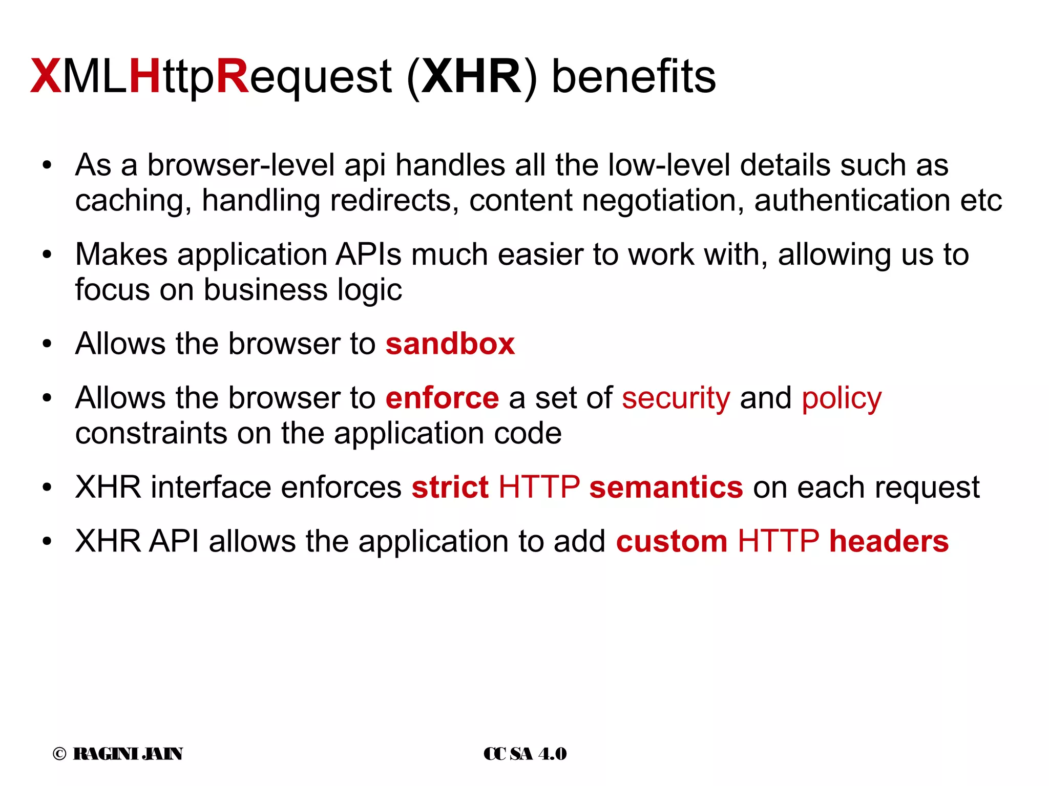 © RAGINIJAIN CC SA 4.0
XMLHttpRequest (XHR) benefits
● As a browser-level api handles all the low-level details such as
caching, handling redirects, content negotiation, authentication etc
● Makes application APIs much easier to work with, allowing us to
focus on business logic
● Allows the browser to sandbox
● Allows the browser to enforce a set of security and policy
constraints on the application code
● XHR interface enforces strict HTTP semantics on each request
● XHR API allows the application to add custom HTTP headers
 