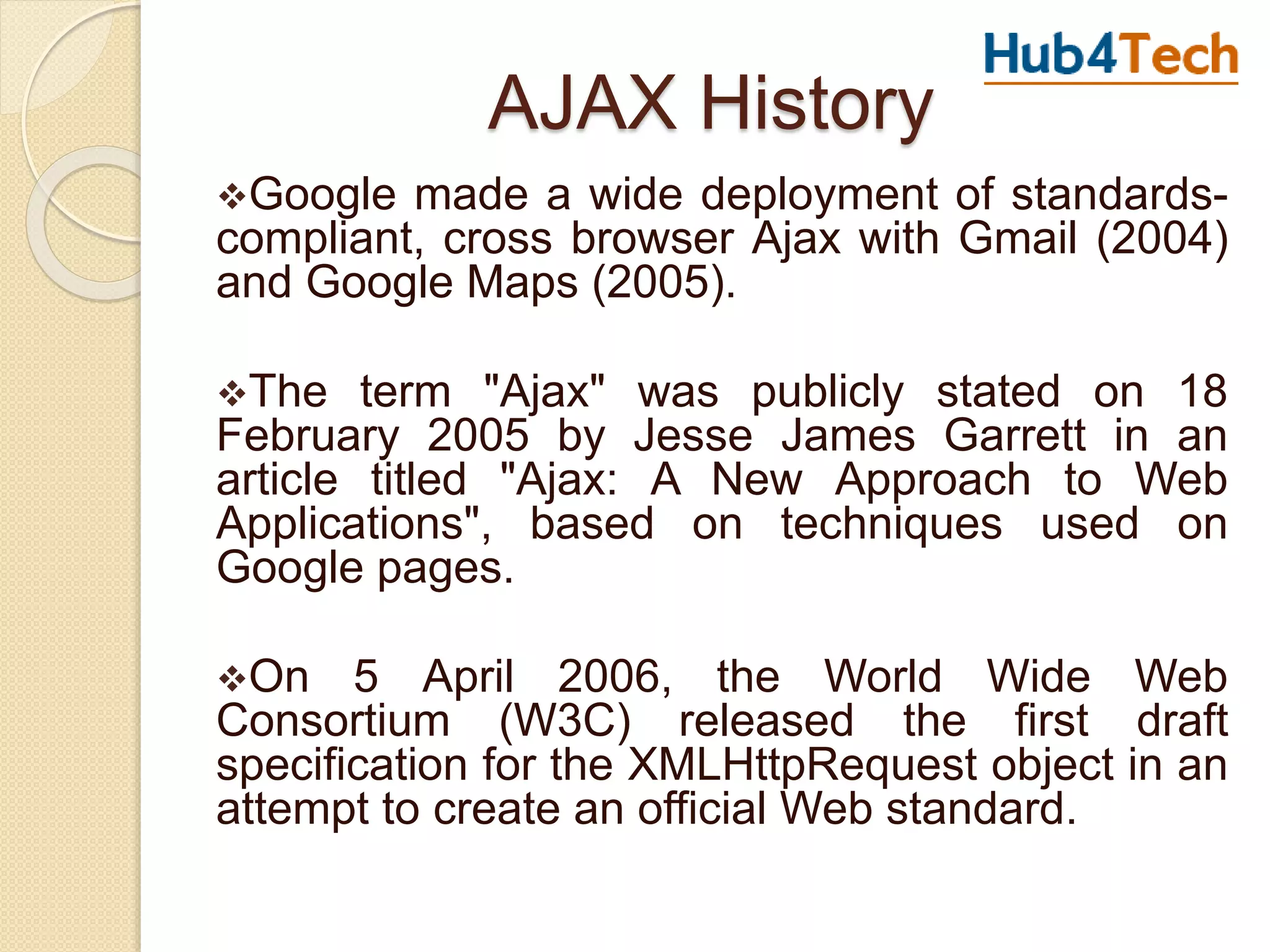 AJAX History
Google made a wide deployment of standards-
compliant, cross browser Ajax with Gmail (2004)
and Google Maps (2005).
The term "Ajax" was publicly stated on 18
February 2005 by Jesse James Garrett in an
article titled "Ajax: A New Approach to Web
Applications", based on techniques used on
Google pages.
On 5 April 2006, the World Wide Web
Consortium (W3C) released the first draft
specification for the XMLHttpRequest object in an
attempt to create an official Web standard.
 