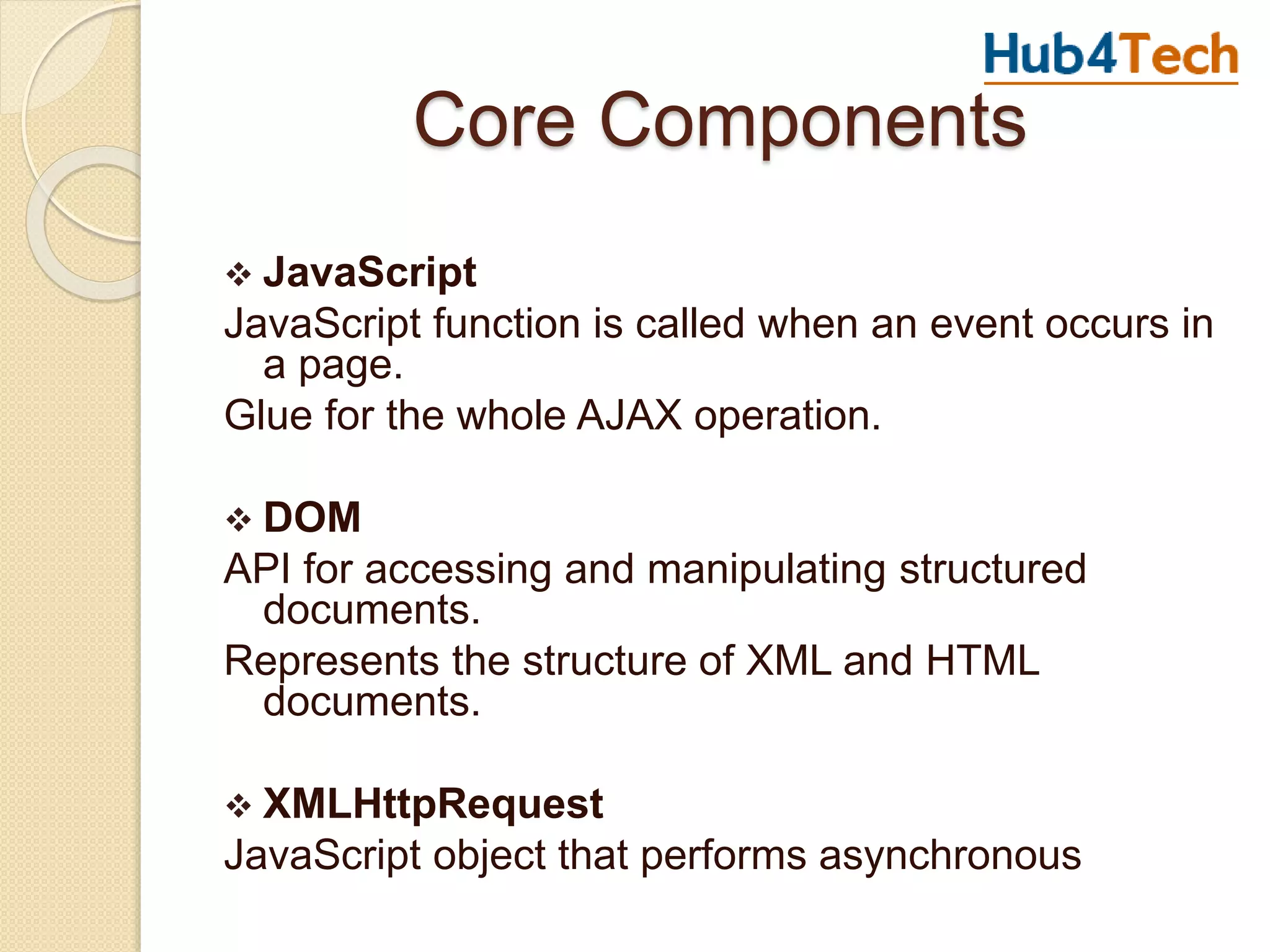 Core Components
 JavaScript
JavaScript function is called when an event occurs in
a page.
Glue for the whole AJAX operation.
 DOM
API for accessing and manipulating structured
documents.
Represents the structure of XML and HTML
documents.
 XMLHttpRequest
JavaScript object that performs asynchronous
 