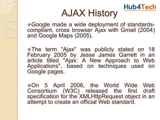 AJAX History
Google made a wide deployment of standards-
compliant, cross browser Ajax with Gmail (2004)
and Google Maps (2005).
The term "Ajax" was publicly stated on 18
February 2005 by Jesse James Garrett in an
article titled "Ajax: A New Approach to Web
Applications", based on techniques used on
Google pages.
On 5 April 2006, the World Wide Web
Consortium (W3C) released the first draft
specification for the XMLHttpRequest object in an
attempt to create an official Web standard.
 