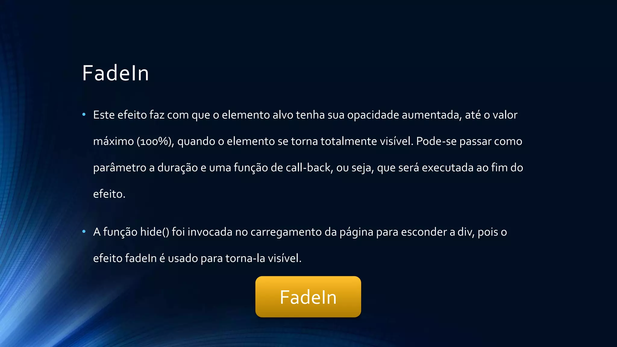 FadeIn
• Este efeito faz com que o elemento alvo tenha sua opacidade aumentada, até o valor
máximo (100%), quando o elemento se torna totalmente visível. Pode-se passar como
parâmetro a duração e uma função de call-back, ou seja, que será executada ao fim do
efeito.
• A função hide() foi invocada no carregamento da página para esconder a div, pois o
efeito fadeIn é usado para torna-la visível.
FadeIn
 