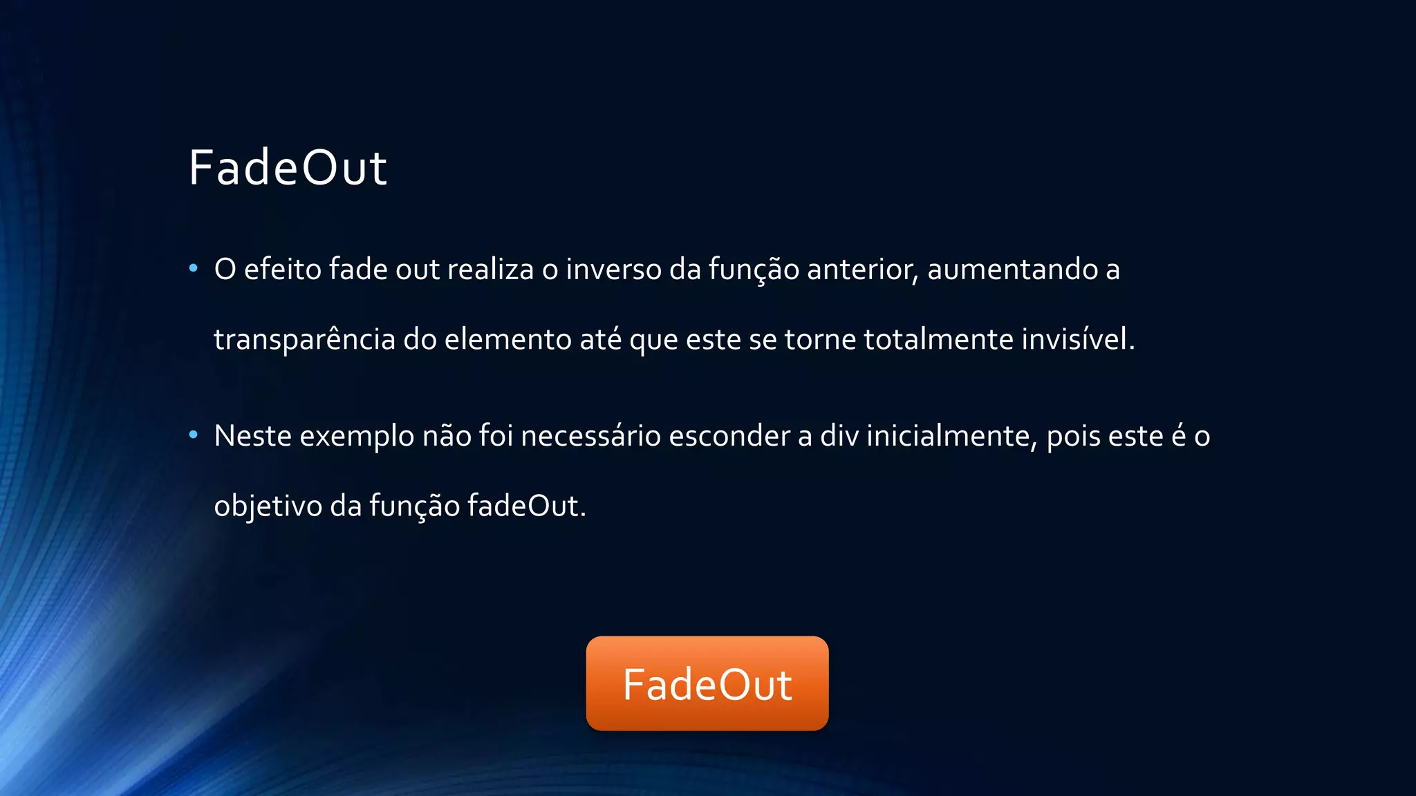 FadeOut
• O efeito fade out realiza o inverso da função anterior, aumentando a
transparência do elemento até que este se torne totalmente invisível.
• Neste exemplo não foi necessário esconder a div inicialmente, pois este é o
objetivo da função fadeOut.
FadeOut
 
