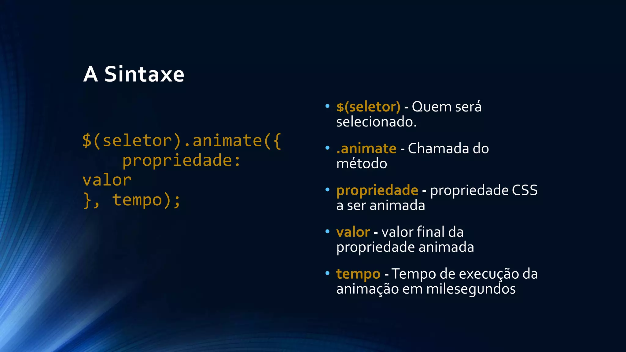 A Sintaxe
$(seletor).animate({
propriedade:
valor
}, tempo);
• $(seletor) - Quem será
selecionado.
• .animate - Chamada do
método
• propriedade - propriedade CSS
a ser animada
• valor - valor final da
propriedade animada
• tempo -Tempo de execução da
animação em milesegundos
 