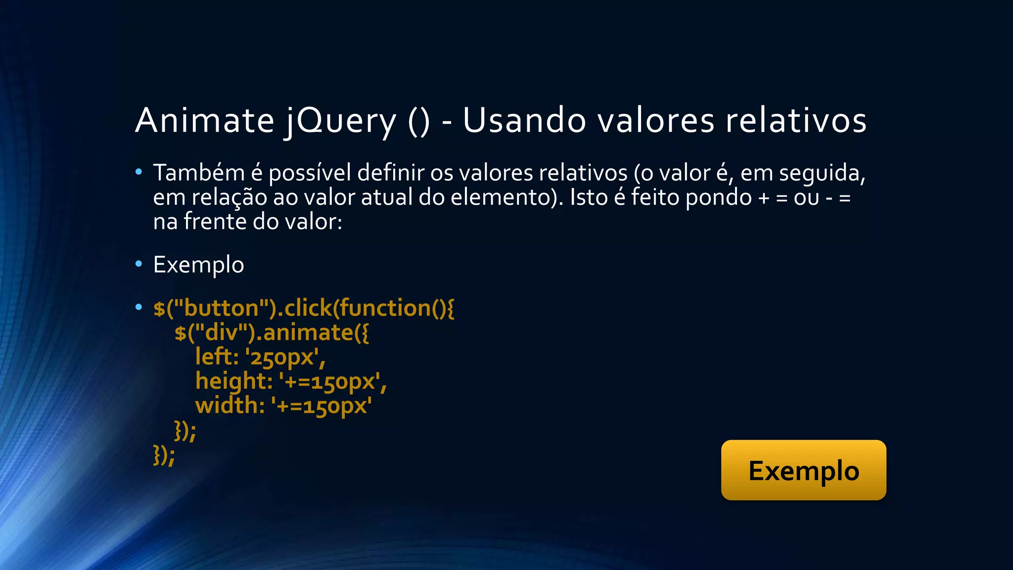 Animate jQuery () - Usando valores relativos
• Também é possível definir os valores relativos (o valor é, em seguida,
em relação ao valor atual do elemento). Isto é feito pondo + = ou - =
na frente do valor:
• Exemplo
• $("button").click(function(){
$("div").animate({
left: '250px',
height: '+=150px',
width: '+=150px'
});
});
Exemplo
 