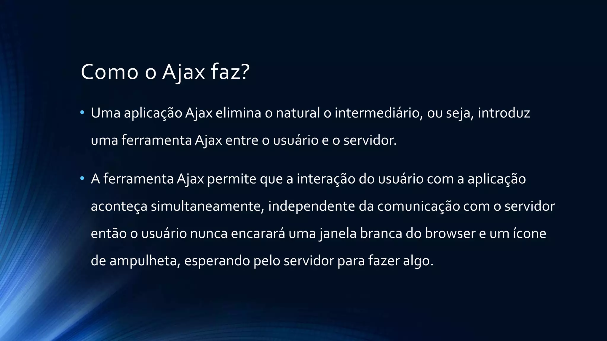 Como o Ajax faz?
• Uma aplicação Ajax elimina o natural o intermediário, ou seja, introduz
uma ferramentaAjax entre o usuário e o servidor.
• A ferramentaAjax permite que a interação do usuário com a aplicação
aconteça simultaneamente, independente da comunicação com o servidor
então o usuário nunca encarará uma janela branca do browser e um ícone
de ampulheta, esperando pelo servidor para fazer algo.
 