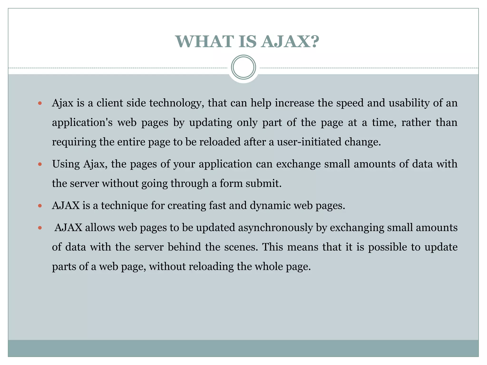 WHAT IS AJAX?
 Ajax is a client side technology, that can help increase the speed and usability of an
application's web pages by updating only part of the page at a time, rather than
requiring the entire page to be reloaded after a user-initiated change.
 Using Ajax, the pages of your application can exchange small amounts of data with
the server without going through a form submit.
 AJAX is a technique for creating fast and dynamic web pages.
 AJAX allows web pages to be updated asynchronously by exchanging small amounts
of data with the server behind the scenes. This means that it is possible to update
parts of a web page, without reloading the whole page.
 