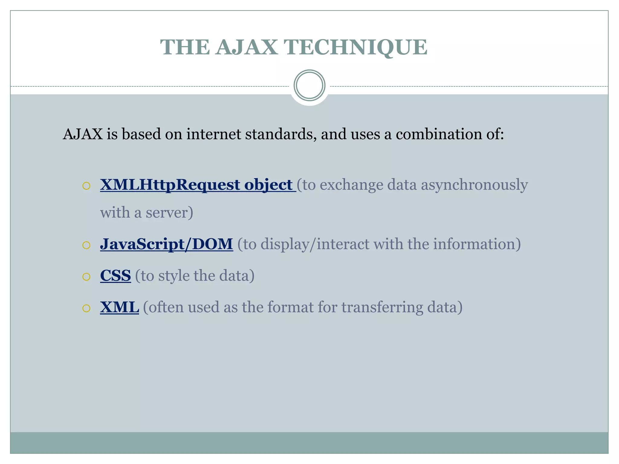 AJAX is based on internet standards, and uses a combination of:
 XMLHttpRequest object (to exchange data asynchronously
with a server)
 JavaScript/DOM (to display/interact with the information)
 CSS (to style the data)
 XML (often used as the format for transferring data)
THE AJAX TECHNIQUE
 