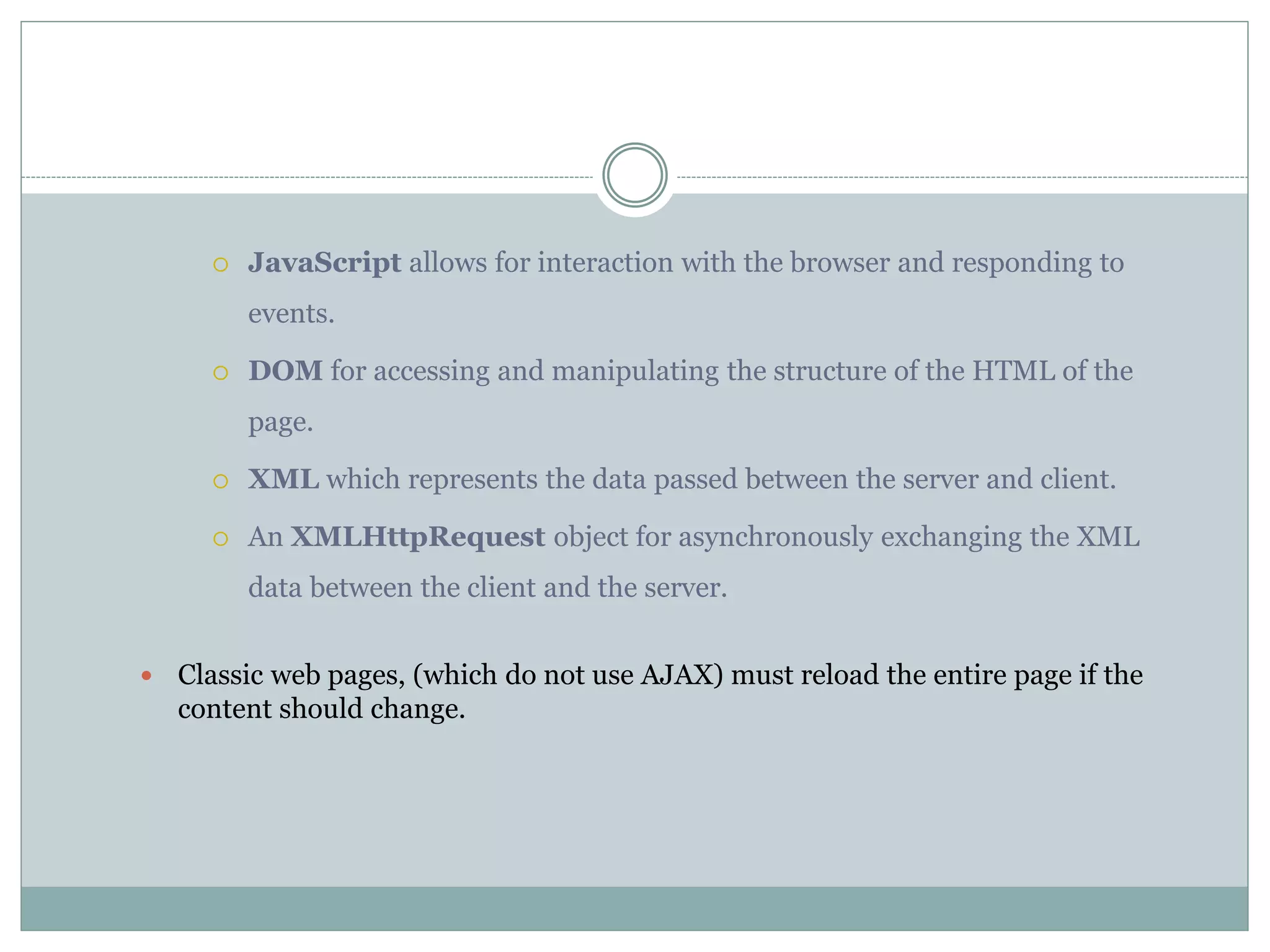  JavaScript allows for interaction with the browser and responding to
events.
 DOM for accessing and manipulating the structure of the HTML of the
page.
 XML which represents the data passed between the server and client.
 An XMLHttpRequest object for asynchronously exchanging the XML
data between the client and the server.
 Classic web pages, (which do not use AJAX) must reload the entire page if the
content should change.
 