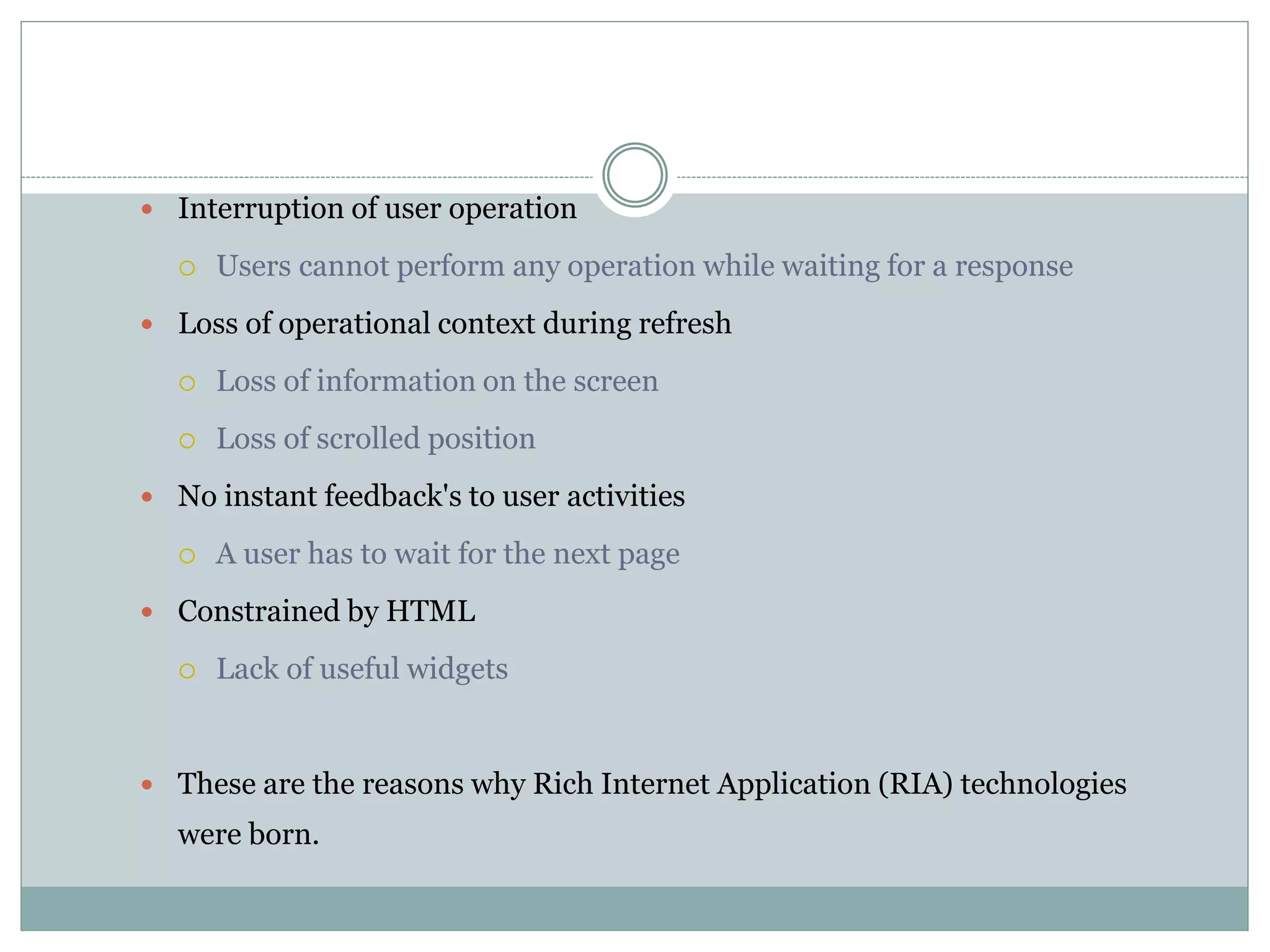  Interruption of user operation
 Users cannot perform any operation while waiting for a response
 Loss of operational context during refresh
 Loss of information on the screen
 Loss of scrolled position
 No instant feedback's to user activities
 A user has to wait for the next page
 Constrained by HTML
 Lack of useful widgets
 These are the reasons why Rich Internet Application (RIA) technologies
were born.
 