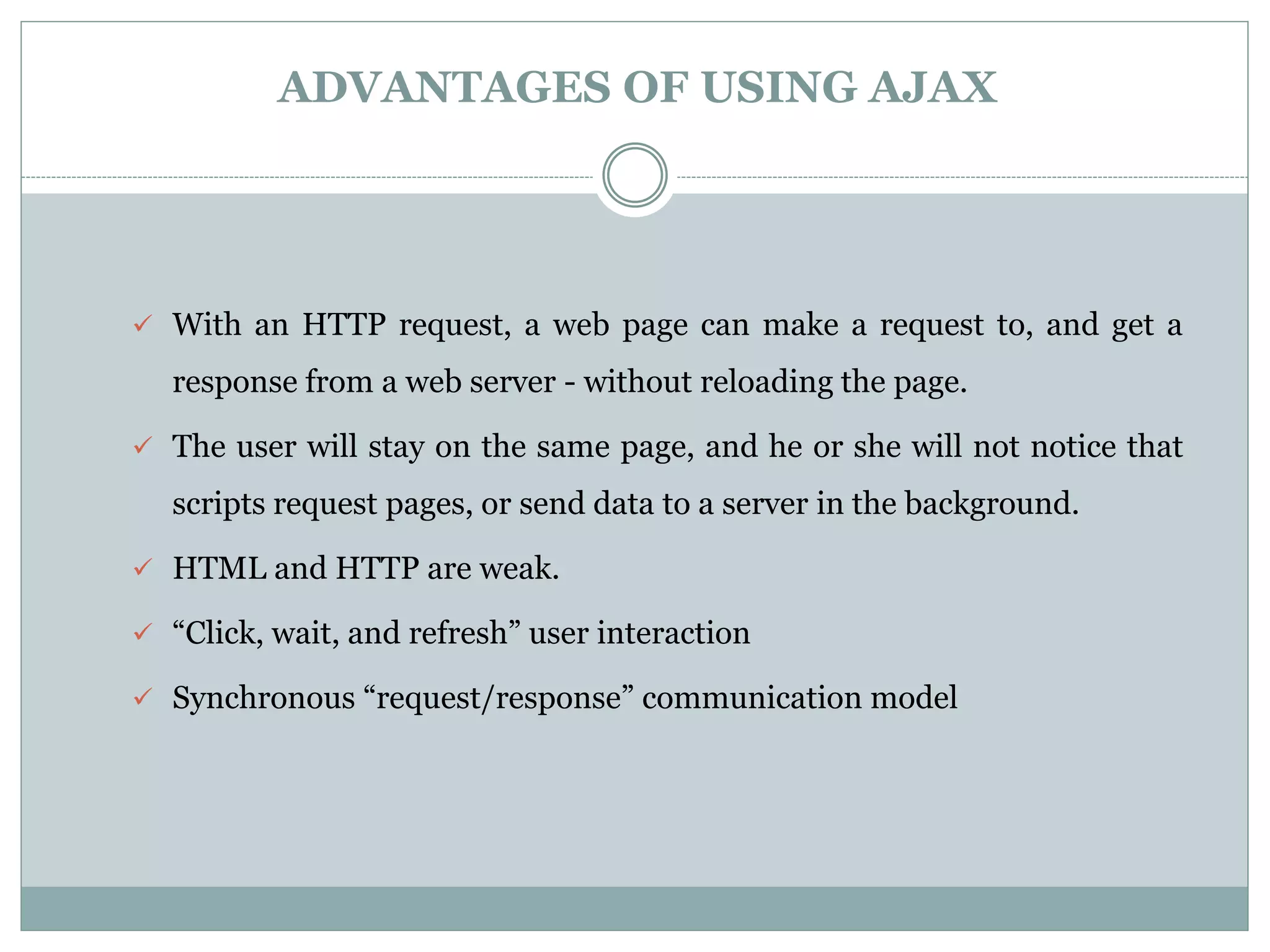  With an HTTP request, a web page can make a request to, and get a
response from a web server - without reloading the page.
 The user will stay on the same page, and he or she will not notice that
scripts request pages, or send data to a server in the background.
 HTML and HTTP are weak.
 “Click, wait, and refresh” user interaction
 Synchronous “request/response” communication model
ADVANTAGES OF USING AJAX
 