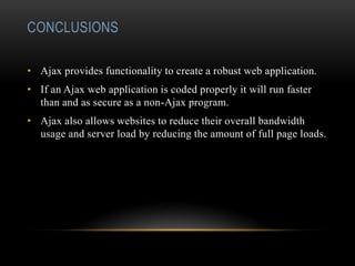 CONCLUSIONS
• Ajax provides functionality to create a robust web application.
• If an Ajax web application is coded properly it will run faster
than and as secure as a non-Ajax program.
• Ajax also allows websites to reduce their overall bandwidth
usage and server load by reducing the amount of full page loads.
 