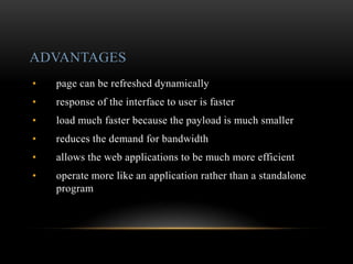 ADVANTAGES
• page can be refreshed dynamically
• response of the interface to user is faster
• load much faster because the payload is much smaller
• reduces the demand for bandwidth
• allows the web applications to be much more efficient
• operate more like an application rather than a standalone
program
 