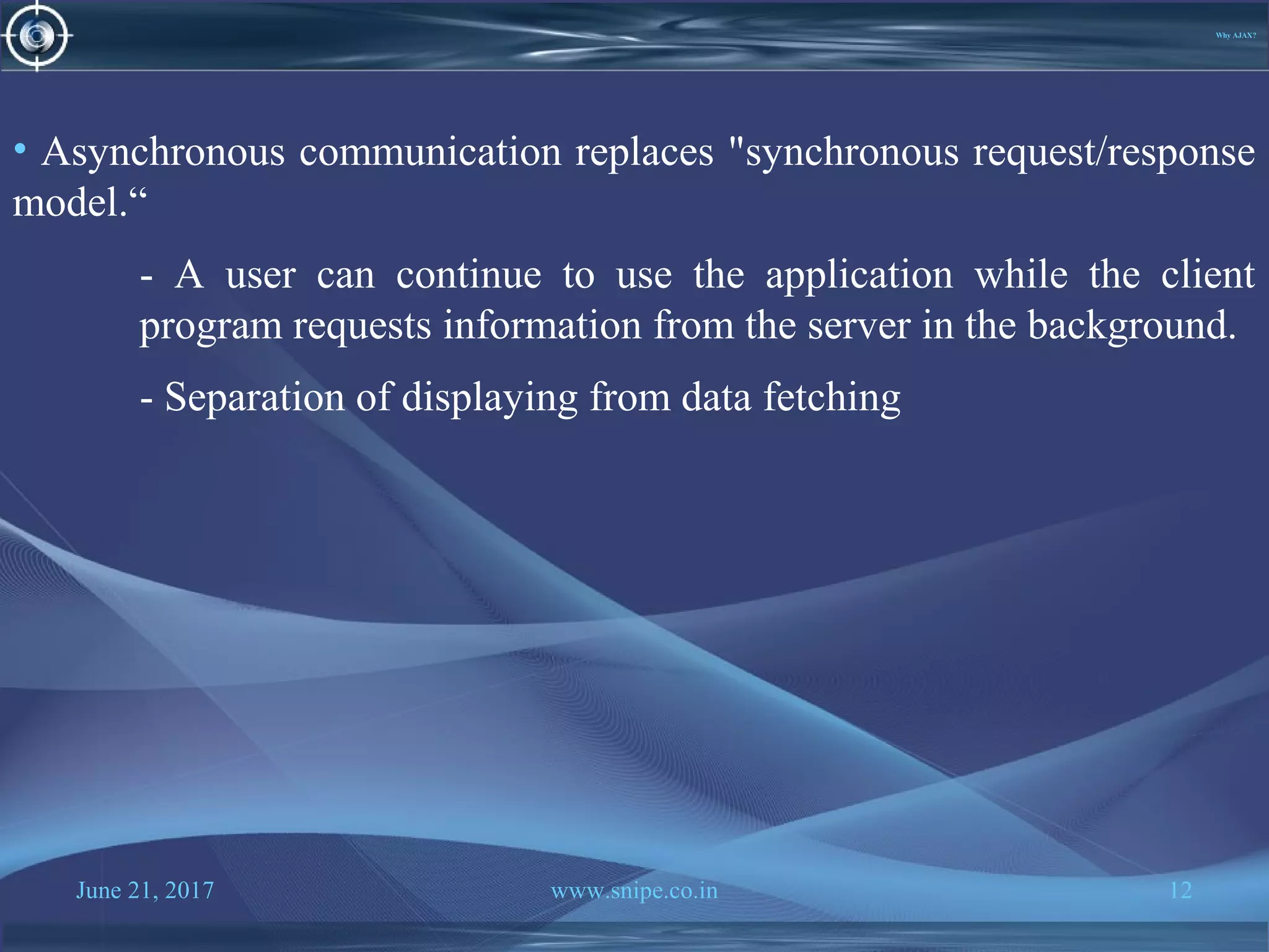 June 21, 2017 www.snipe.co.in 12
Why AJAX?
• Asynchronous communication replaces "synchronous request/response
model.“
- A user can continue to use the application while the client
program requests information from the server in the background.
- Separation of displaying from data fetching
 