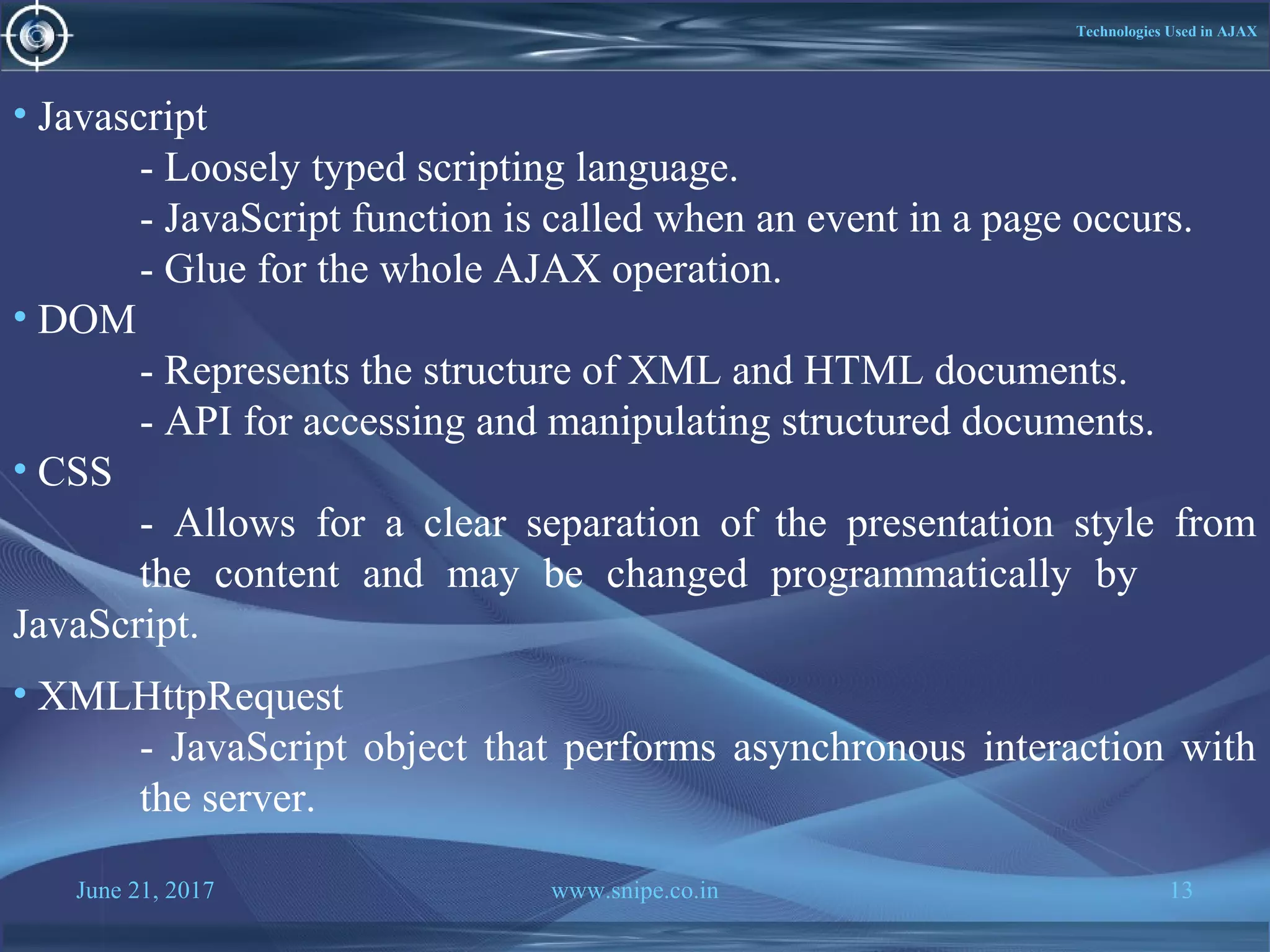 June 21, 2017 www.snipe.co.in 13
Technologies Used in AJAX
• Javascript
- Loosely typed scripting language.
- JavaScript function is called when an event in a page occurs.
- Glue for the whole AJAX operation.
• DOM
- Represents the structure of XML and HTML documents.
- API for accessing and manipulating structured documents.
• CSS
- Allows for a clear separation of the presentation style from
the content and may be changed programmatically by
JavaScript.
• XMLHttpRequest
- JavaScript object that performs asynchronous interaction with
the server.
 