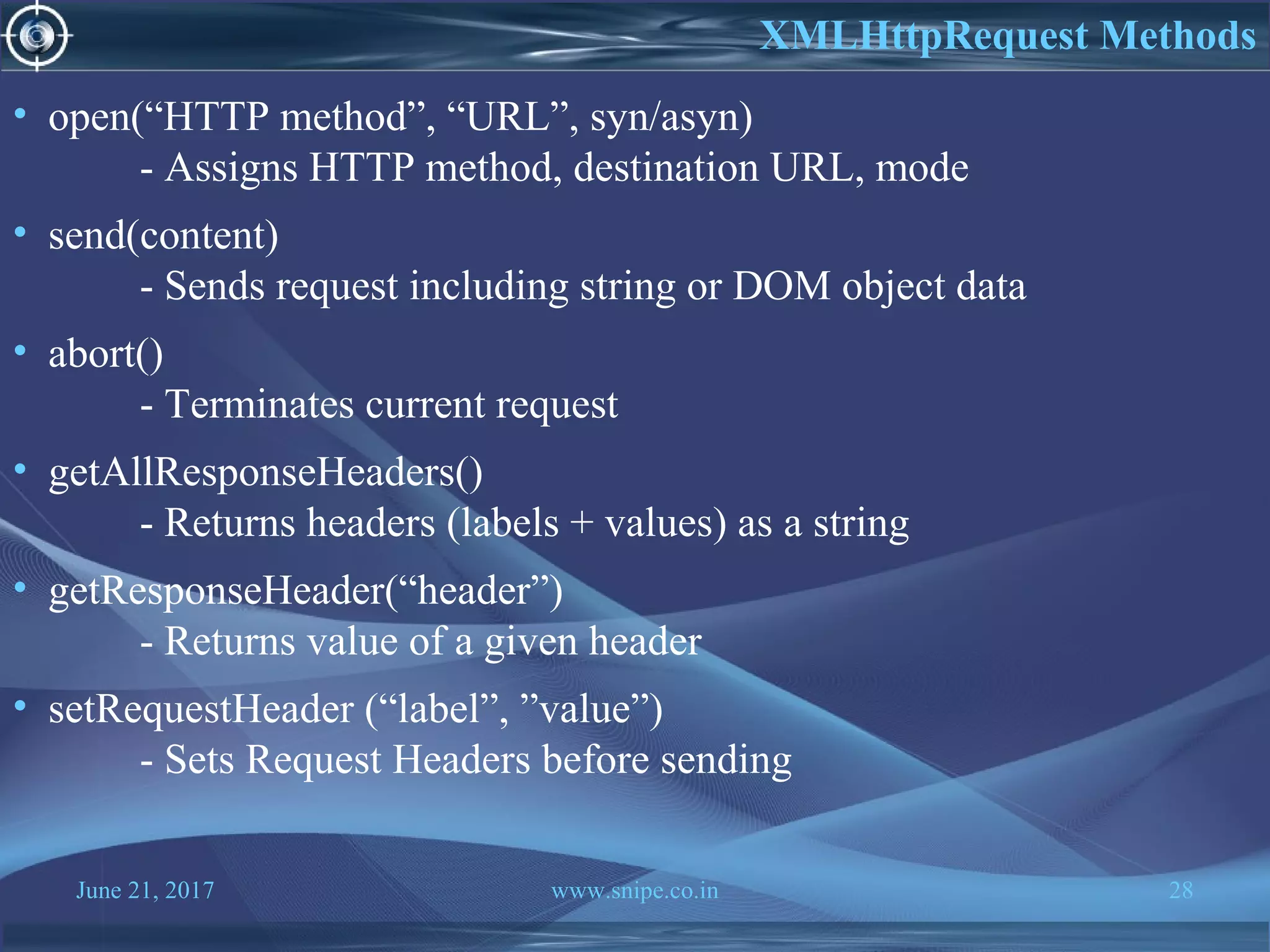 June 21, 2017 www.snipe.co.in 28
• open(“HTTP method”, “URL”, syn/asyn)
- Assigns HTTP method, destination URL, mode
• send(content)
- Sends request including string or DOM object data
• abort()
- Terminates current request
• getAllResponseHeaders()
- Returns headers (labels + values) as a string
• getResponseHeader(“header”)
- Returns value of a given header
• setRequestHeader (“label”, ”value”)
- Sets Request Headers before sending
XMLHttpRequest Methods
 