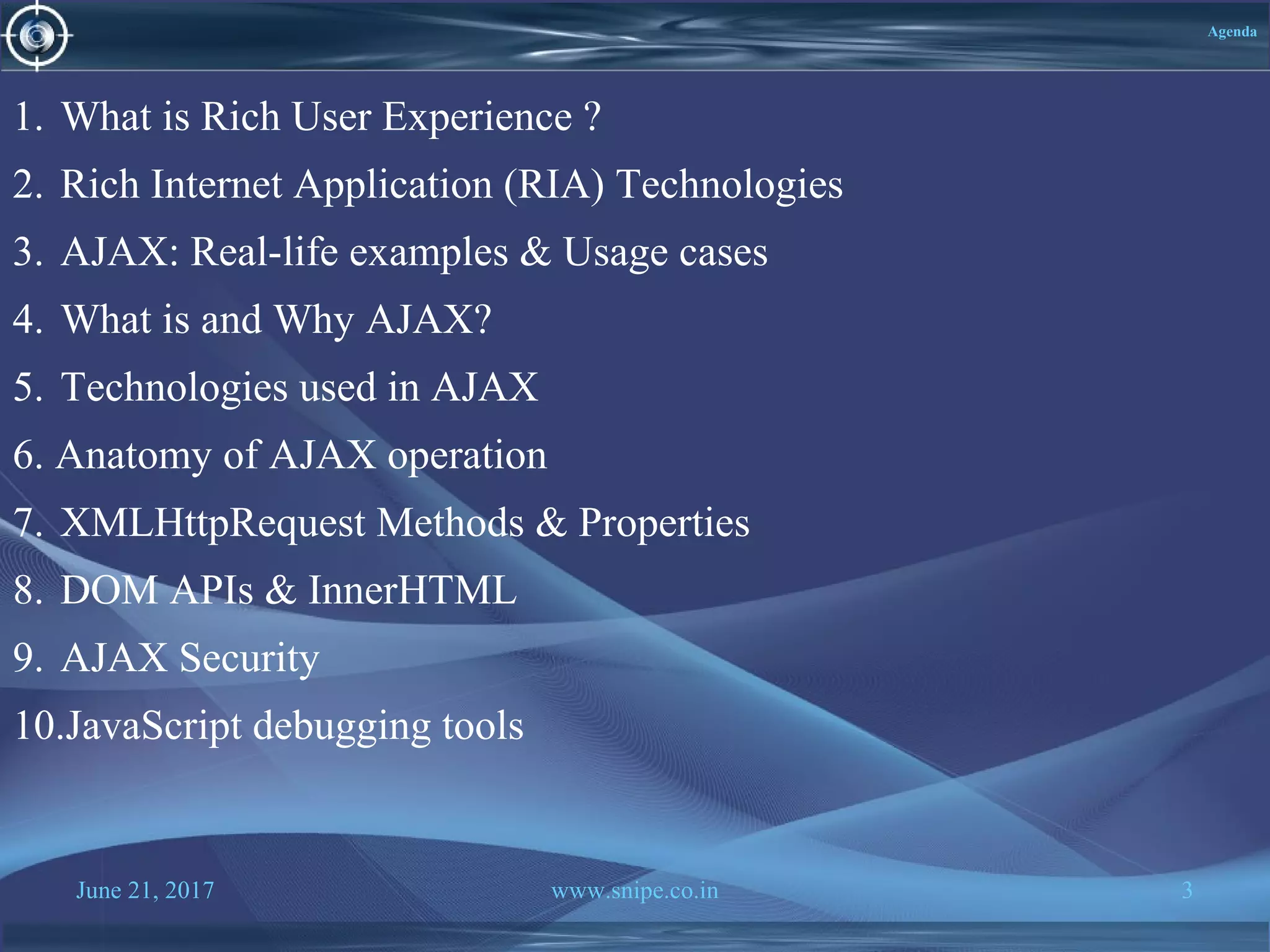 June 21, 2017 www.snipe.co.in 3
Agenda
1. What is Rich User Experience ?
2. Rich Internet Application (RIA) Technologies
3. AJAX: Real-life examples & Usage cases
4. What is and Why AJAX?
5. Technologies used in AJAX
6. Anatomy of AJAX operation
7. XMLHttpRequest Methods & Properties
8. DOM APIs & InnerHTML
9. AJAX Security
10.JavaScript debugging tools
 