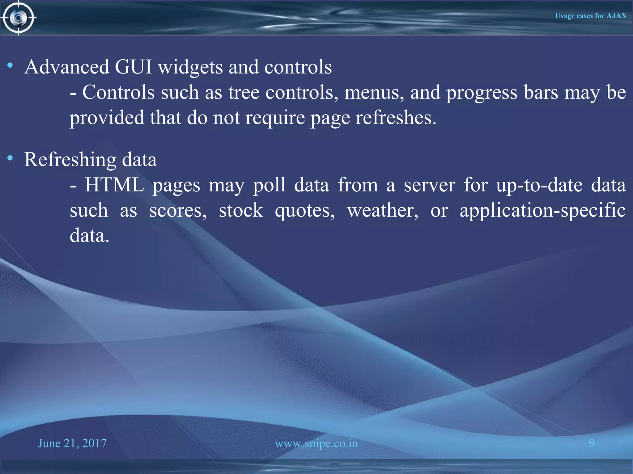 June 21, 2017 www.snipe.co.in 9
Usage cases for AJAX
• Advanced GUI widgets and controls
- Controls such as tree controls, menus, and progress bars may be
provided that do not require page refreshes.
• Refreshing data
- HTML pages may poll data from a server for up-to-date data
such as scores, stock quotes, weather, or application-specific
data.
 