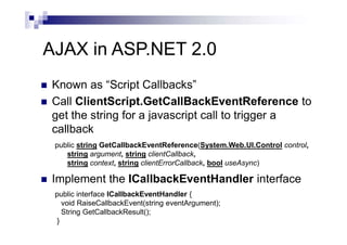 AJAX in ASP.NET 2.0
 Known as “Script Callbacks”
 Call ClientScript.GetCallBackEventReference to
get the string for a javascript call to trigger a
callback
 Implement the ICallbackEventHandler interface
public interface ICallbackEventHandler {
void RaiseCallbackEvent(string eventArgument);
String GetCallbackResult();
}
public string GetCallbackEventReference(System.Web.UI.Control control,
string argument, string clientCallback,
string context, string clientErrorCallback, bool useAsync)
 